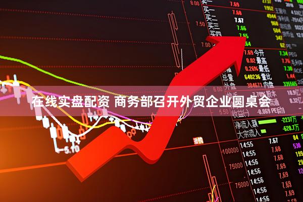 在线实盘配资 商务部召开外贸企业圆桌会