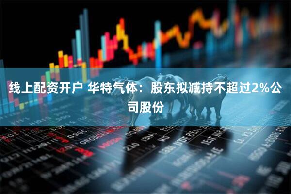 线上配资开户 华特气体：股东拟减持不超过2%公司股份