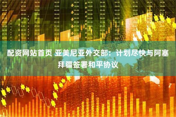 配资网站首页 亚美尼亚外交部：计划尽快与阿塞拜疆签署和平协议