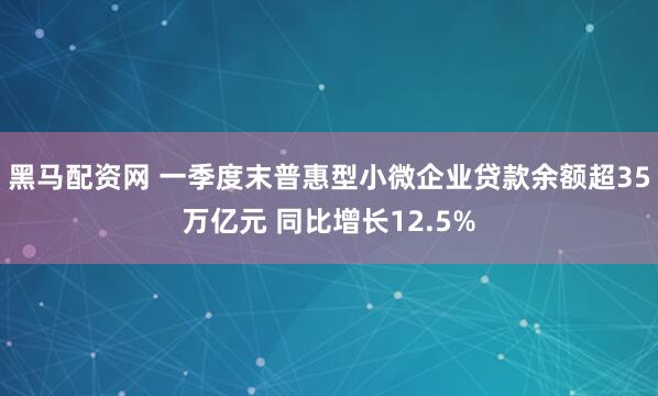 黑马配资网 一季度末普惠型小微企业贷款余额超35万亿元 同比增长12.5%