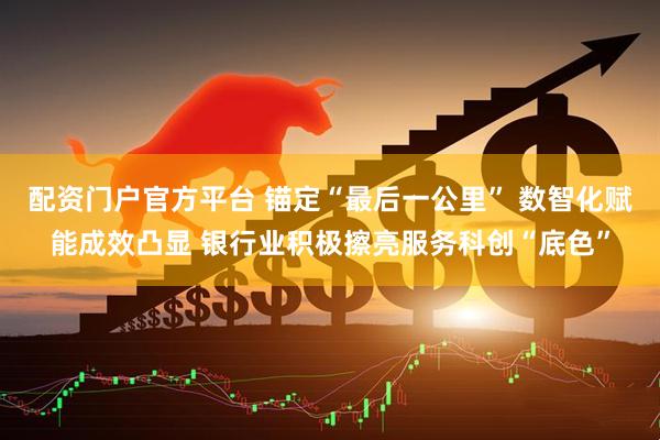 配资门户官方平台 锚定“最后一公里” 数智化赋能成效凸显 银行业积极擦亮服务科创“底色”