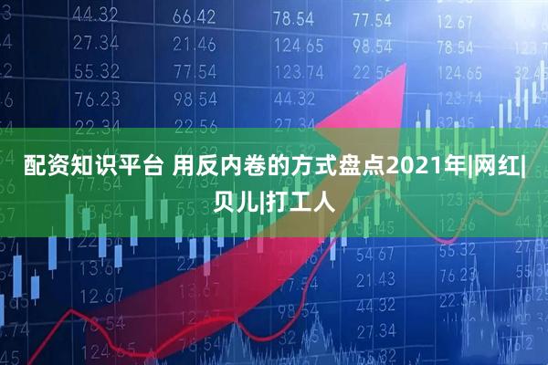 配资知识平台 用反内卷的方式盘点2021年|网红|贝儿|打工人