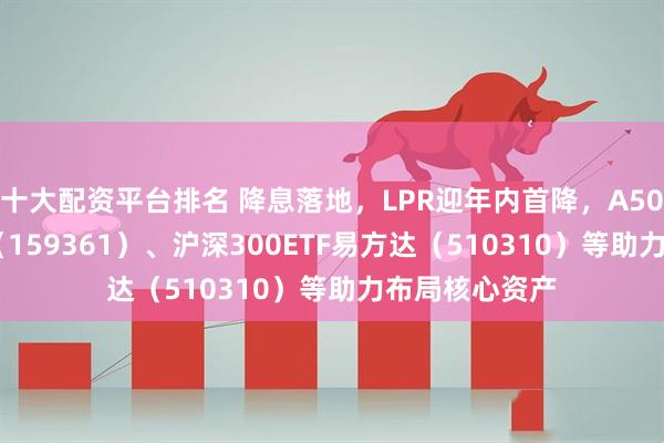 十大配资平台排名 降息落地，LPR迎年内首降，A500ETF易方达（159361）、沪深300ETF易方达（510310）等助力布局核心资产