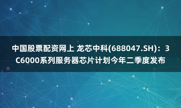 中国股票配资网上 龙芯中科(688047.SH)：3C6000系列服务器芯片计划今年二季度发布