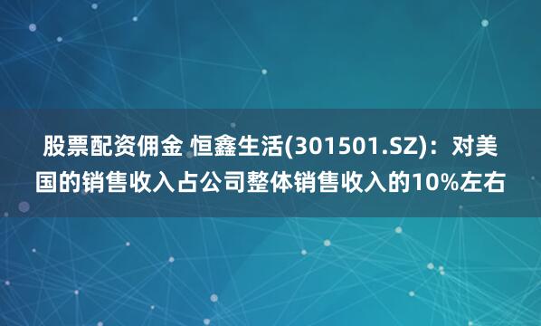 股票配资佣金 恒鑫生活(301501.SZ)：对美国的销售收入占公司整体销售收入的10%左右