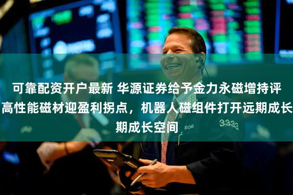 可靠配资开户最新 华源证券给予金力永磁增持评级，高性能磁材迎盈利拐点，机器人磁组件打开远期成长空间