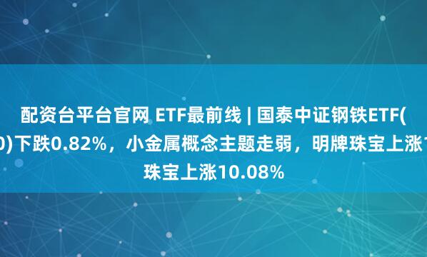 配资台平台官网 ETF最前线 | 国泰中证钢铁ETF(515210)下跌0.82%，小金属概念主题走弱，明牌珠宝上涨10.08%