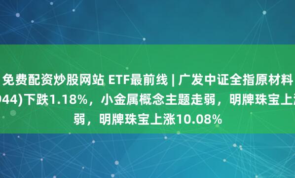 免费配资炒股网站 ETF最前线 | 广发中证全指原材料ETF(159944)下跌1.18%，小金属概念主题走弱，明牌珠宝上涨10.08%