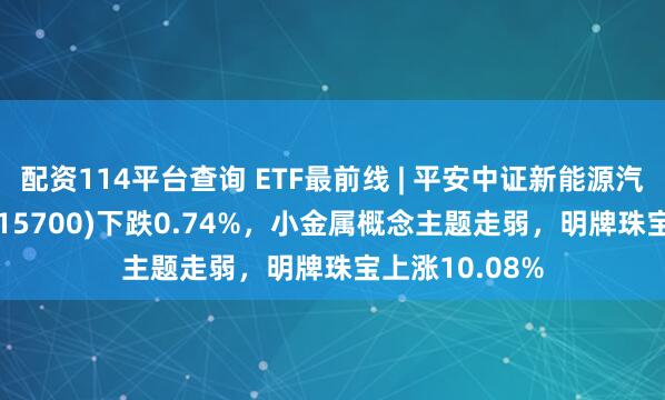 配资114平台查询 ETF最前线 | 平安中证新能源汽车产业ETF(515700)下跌0.74%，小金属概念主题走弱，明牌珠宝上涨10.08%