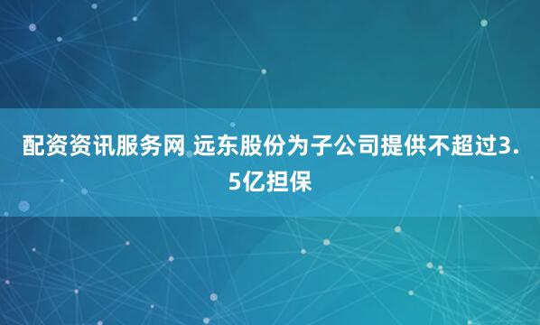 配资资讯服务网 远东股份为子公司提供不超过3.5亿担保