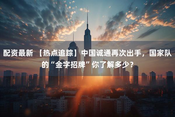 配资最新 【热点追踪】中国诚通再次出手，国家队的“金字招牌”你了解多少？