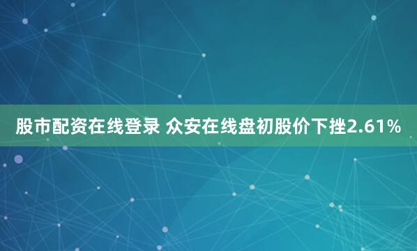股市配资在线登录 众安在线盘初股价下挫2.61%