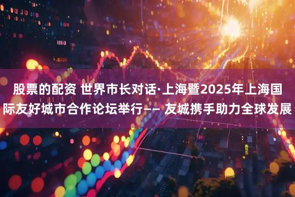 股票的配资 世界市长对话·上海暨2025年上海国际友好城市合作论坛举行—— 友城携手助力全球发展