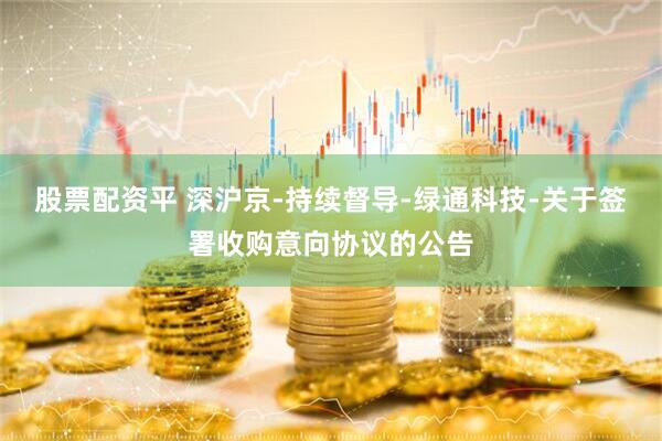 股票配资平 深沪京-持续督导-绿通科技-关于签署收购意向协议的公告