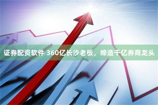证券配资软件 360亿长沙老板，缔造千亿券商龙头