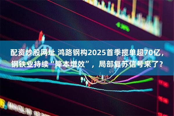 配资炒股网址 鸿路钢构2025首季揽单超70亿，钢铁业持续“降本增效”，局部复苏信号来了？