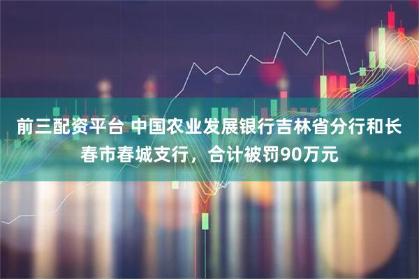 前三配资平台 中国农业发展银行吉林省分行和长春市春城支行，合计被罚90万元
