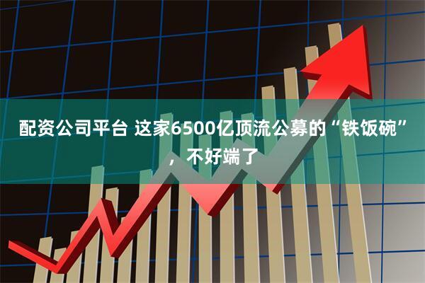 配资公司平台 这家6500亿顶流公募的“铁饭碗”，不好端了