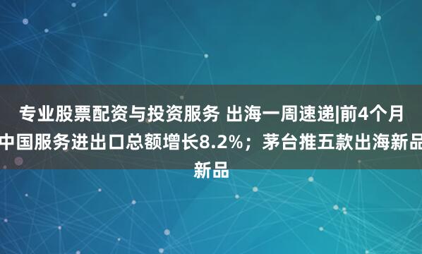 专业股票配资与投资服务 出海一周速递|前4个月中国服务进出口总额增长8.2%；茅台推五款出海新品