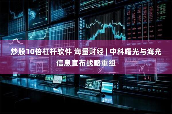 炒股10倍杠杆软件 海量财经 | 中科曙光与海光信息宣布战略重组