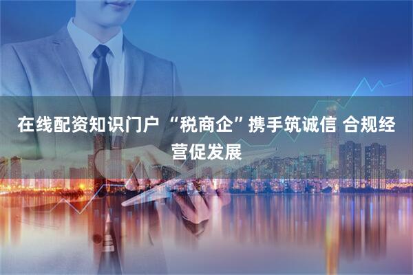在线配资知识门户 “税商企”携手筑诚信 合规经营促发展