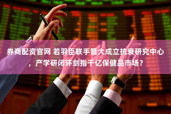 券商配资官网 若羽臣联手暨大成立抗衰研究中心，产学研闭环剑指千亿保健品市场？