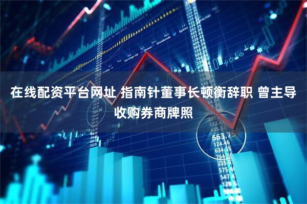 在线配资平台网址 指南针董事长顿衡辞职 曾主导收购券商牌照
