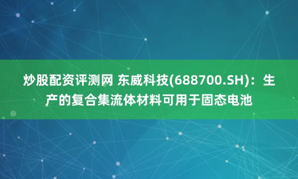 炒股配资评测网 东威科技(688700.SH)：生产的复合集流体材料可用于固态电池