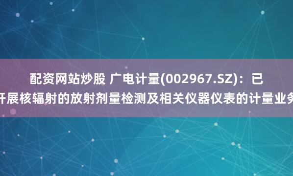 配资网站炒股 广电计量(002967.SZ)：已开展核辐射的放射剂量检测及相关仪器仪表的计量业务