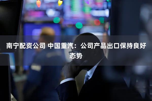 南宁配资公司 中国重汽：公司产品出口保持良好态势