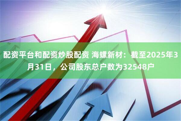 配资平台和配资炒股配资 海螺新材：截至2025年3月31日，公司股东总户数为32548户