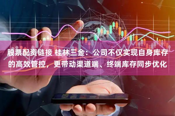 股票配资链接 桂林三金：公司不仅实现自身库存的高效管控，更带动渠道端、终端库存同步优化