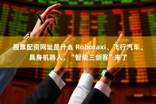 股票配资网址是什么 Robotaxi、飞行汽车、具身机器人，“智能三剑客”来了
