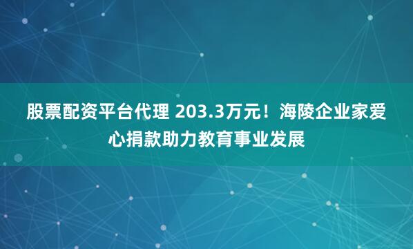 股票配资平台代理 203.3万元！海陵企业家爱心捐款助力教育事业发展