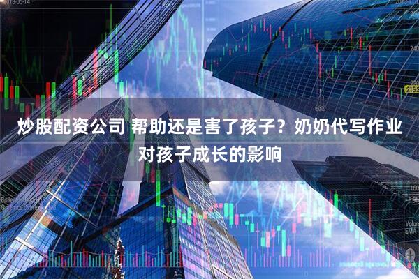 炒股配资公司 帮助还是害了孩子？奶奶代写作业对孩子成长的影响