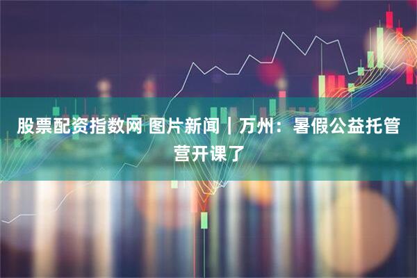 股票配资指数网 图片新闻｜万州：暑假公益托管营开课了
