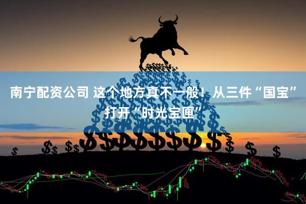 南宁配资公司 这个地方真不一般！从三件“国宝”打开“时光宝匣”
