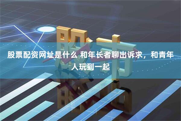 股票配资网址是什么 和年长者聊出诉求，和青年人玩到一起