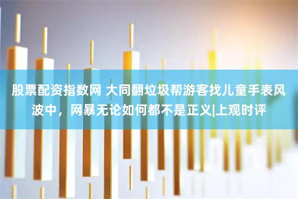 股票配资指数网 大同翻垃圾帮游客找儿童手表风波中，网暴无论如何都不是正义|上观时评