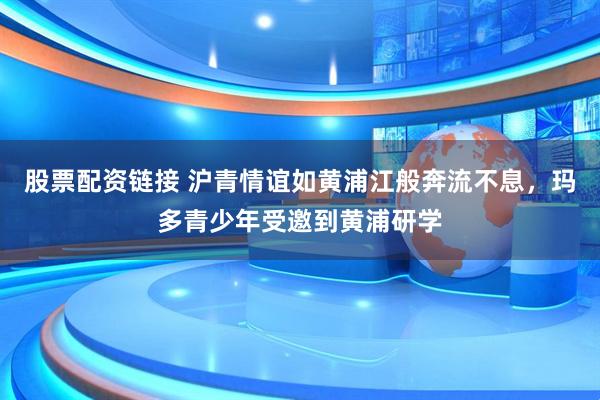 股票配资链接 沪青情谊如黄浦江般奔流不息，玛多青少年受邀到黄浦研学