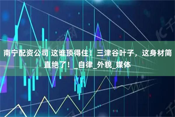 南宁配资公司 这谁顶得住！三津谷叶子，这身材简直绝了！_自律_外貌_媒体