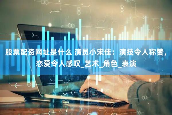 股票配资网址是什么 演员小宋佳：演技令人称赞，恋爱令人感叹_艺术_角色_表演