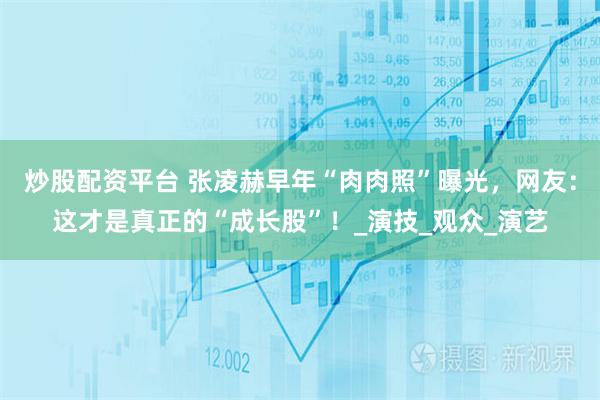 炒股配资平台 张凌赫早年“肉肉照”曝光，网友：这才是真正的“成长股”！_演技_观众_演艺