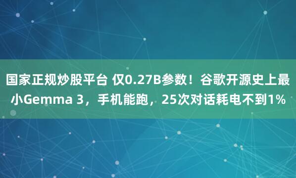 国家正规炒股平台 仅0.27B参数！谷歌开源史上最小Gemma 3，手机能跑，25次对话耗电不到1%