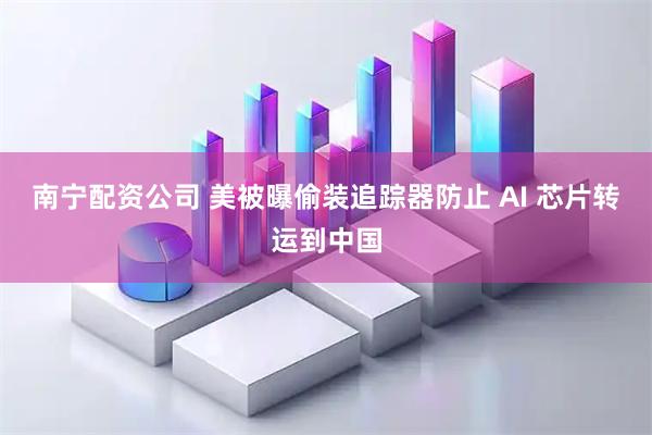 南宁配资公司 美被曝偷装追踪器防止 AI 芯片转运到中国