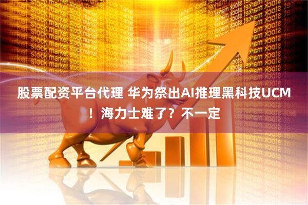股票配资平台代理 华为祭出AI推理黑科技UCM！海力士难了？不一定