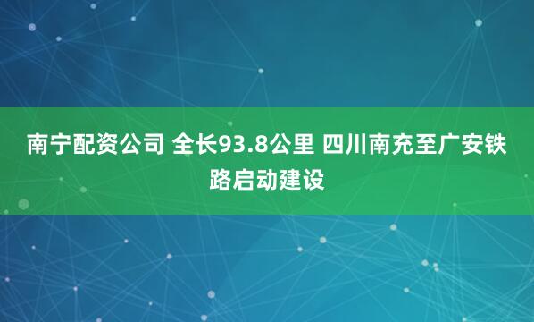 南宁配资公司 全长93.8公里 四川南充至广安铁路启动建设