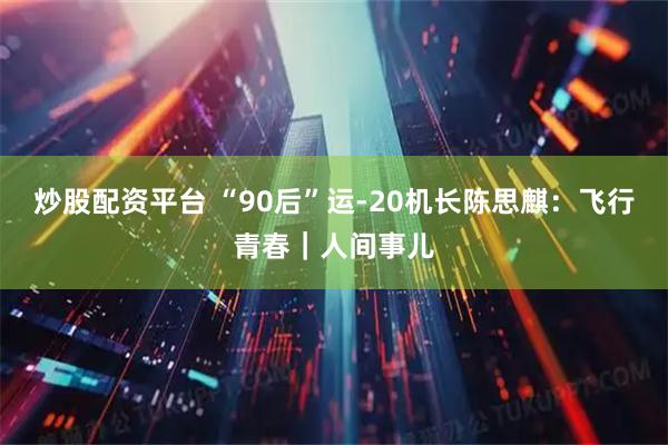 炒股配资平台 “90后”运-20机长陈思麒：飞行青春｜人间事儿
